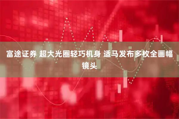 富途证券 超大光圈轻巧机身 适马发布多枚全画幅镜头