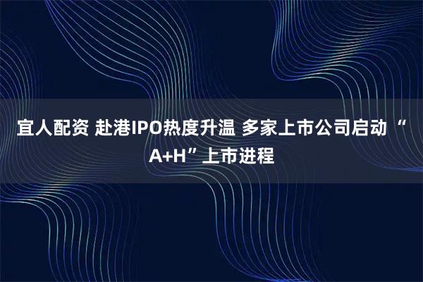宜人配资 赴港IPO热度升温 多家上市公司启动 “A+H”上市进程
