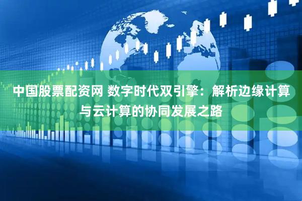 中国股票配资网 数字时代双引擎：解析边缘计算与云计算的协同发展之路