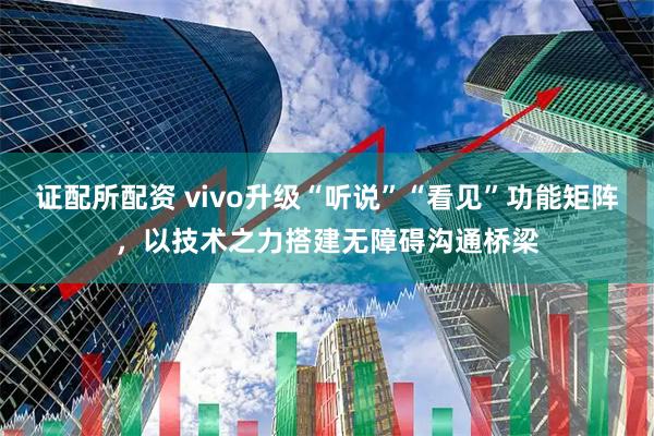 证配所配资 vivo升级“听说”“看见”功能矩阵，以技术之力搭建无障碍沟通桥梁