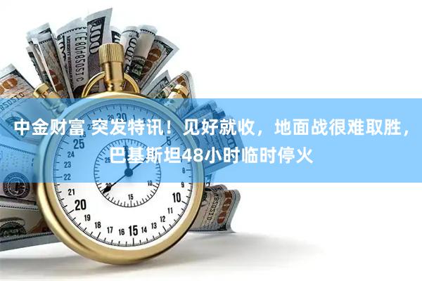 中金财富 突发特讯！见好就收，地面战很难取胜，巴基斯坦48小时临时停火