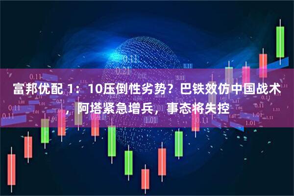 富邦优配 1：10压倒性劣势？巴铁效仿中国战术，阿塔紧急增兵，事态将失控
