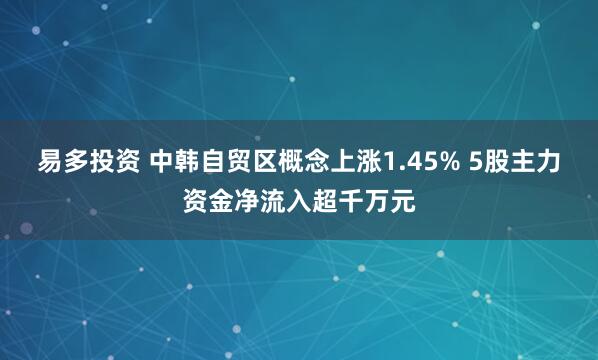 易多投资 中韩自贸区概念上涨1.45% 5股主力资金净流入超千万元