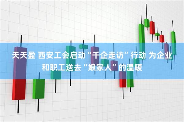 天天盈 西安工会启动“千企走访”行动 为企业和职工送去“娘家人”的温暖