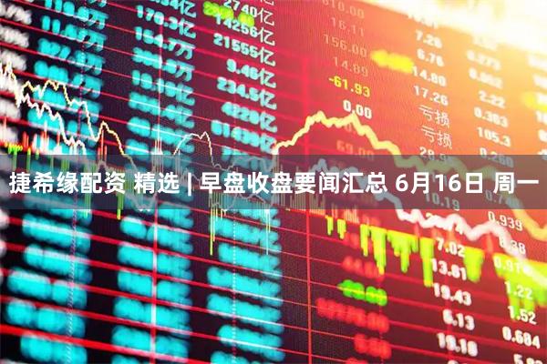捷希缘配资 精选 | 早盘收盘要闻汇总 6月16日 周一