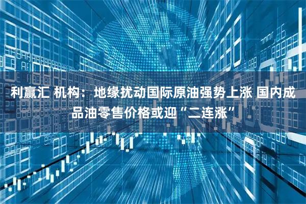 利赢汇 机构：地缘扰动国际原油强势上涨 国内成品油零售价格或迎“二连涨”