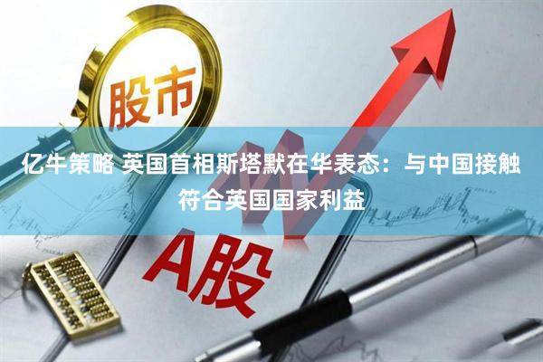 亿牛策略 英国首相斯塔默在华表态：与中国接触符合英国国家利益