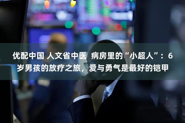 优配中国 人文省中医  病房里的“小超人”：6岁男孩的放疗之旅，爱与勇气是最好的铠甲