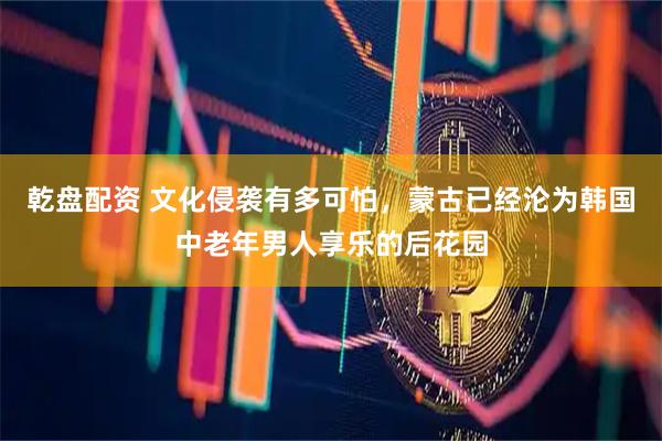 乾盘配资 文化侵袭有多可怕，蒙古已经沦为韩国中老年男人享乐的后花园