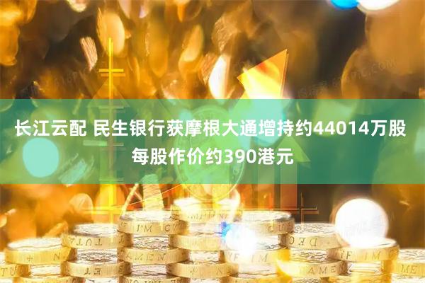 长江云配 民生银行获摩根大通增持约44014万股 每股作价约390港元