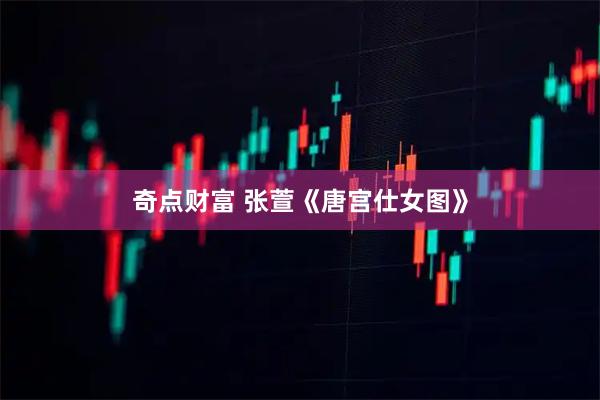 奇点财富 张萱《唐宫仕女图》