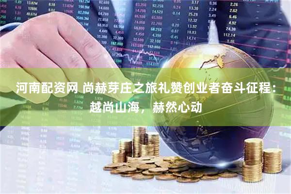 河南配资网 尚赫芽庄之旅礼赞创业者奋斗征程：越尚山海，赫然心动