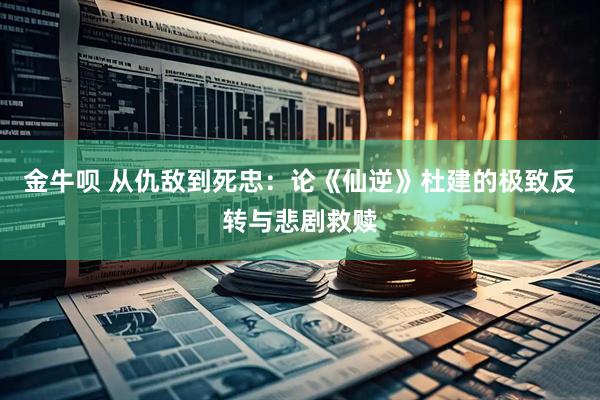 金牛呗 从仇敌到死忠：论《仙逆》杜建的极致反转与悲剧救赎