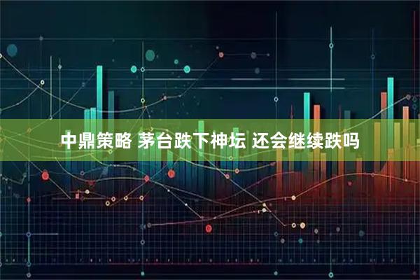 中鼎策略 茅台跌下神坛 还会继续跌吗