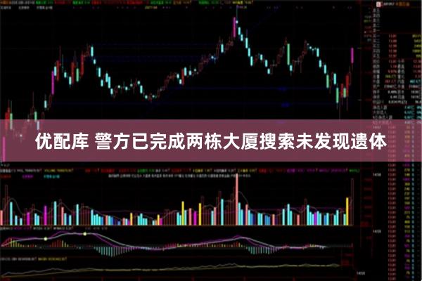 优配库 警方已完成两栋大厦搜索未发现遗体