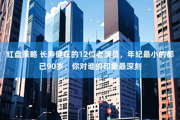 红盘策略 长寿健在的12位老演员，年纪最小的都已90岁，你对谁的印象最深刻