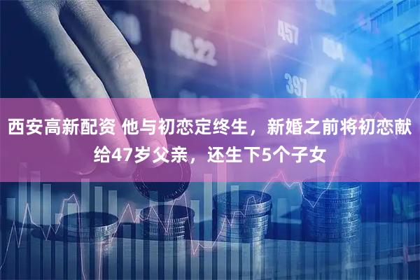 西安高新配资 他与初恋定终生，新婚之前将初恋献给47岁父亲，还生下5个子女