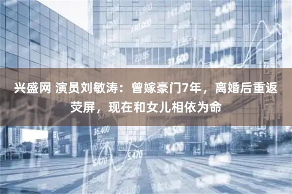 兴盛网 演员刘敏涛：曾嫁豪门7年，离婚后重返荧屏，现在和女儿相依为命