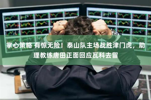 掌心策略 有惊无险！泰山队主场战胜津门虎，助理教练唐田正面回应瓦科去留