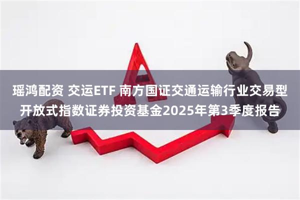 瑶鸿配资 交运ETF 南方国证交通运输行业交易型开放式指数证券投资基金2025年第3季度报告