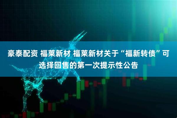 豪泰配资 福莱新材 福莱新材关于“福新转债”可选择回售的第一次提示性公告