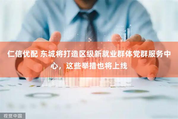 仁信优配 东城将打造区级新就业群体党群服务中心，这些举措也将上线