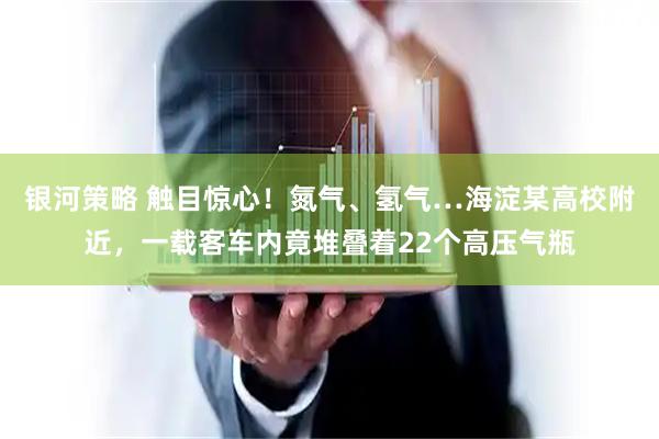 银河策略 触目惊心！氮气、氢气…海淀某高校附近，一载客车内竟堆叠着22个高压气瓶